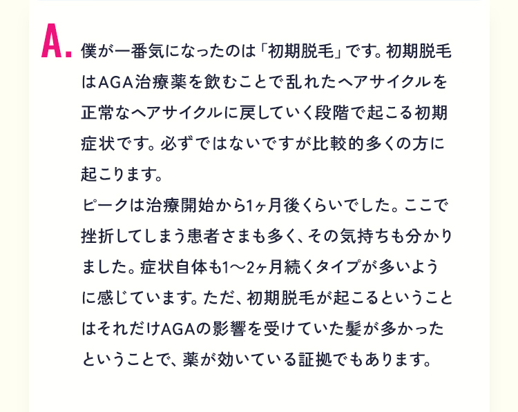 A3.僕が一番気になったのは「初期脱毛」です。初期脱毛はAGA治療薬を飲むことで乱れたヘアサイクルを正常なヘアサイクルに戻していく段階で起こる初期症状です。必ずではないですが比較的多くの方に起こります。ピークは治療開始から1ヶ月後くらいでした。ここで挫折してしまう患者さまも多く、その気持ちも分かりました。症状自体も1～2ヶ月続くタイプが多いように感じています。ただ、初期脱毛が起こるということはそれだけAGAの影響を受けていた髪が多かったということで、薬が効いている証拠でもあります。