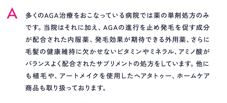 多くのAGA治療をおこなっている病院では薬の単剤処方のみです。当院はそれに加え、AGAの進行を止め発毛を促す成分が配合された内服薬、発毛効果が期待できる外用薬、さらに毛髪の健康維持に欠かせないビタミンやミネラル、アミノ酸がバランスよく配合されたサプリメントの処方をしています。他にも植毛や、アートメイクを使用したヘアタトゥー、ホームケア商品も取り扱っております。