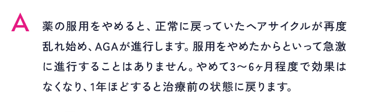 薬の服用をやめると、正常に戻っていたヘアサイクルが再度乱れ始め、AGAが進行します。服用をやめたからといって急激に進行することはありません。やめて3〜6ヶ月程度で効果はなくなり、1年ほどすると治療前の状態に戻ります。
