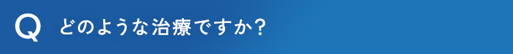 どのような治療ですか？