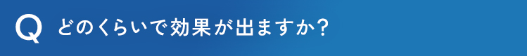どのくらいで効果が出ますか？