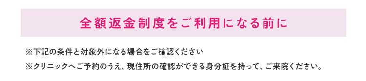 全額返金制度をご利用になる前に※下記の条件と対象外になる場合をご確認ください※クリニックへご予約のうえ、現住所の確認ができる身分証を持って、ご来院ください。