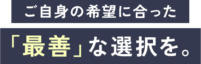 ご自身の希望に合った、最善な選択を。