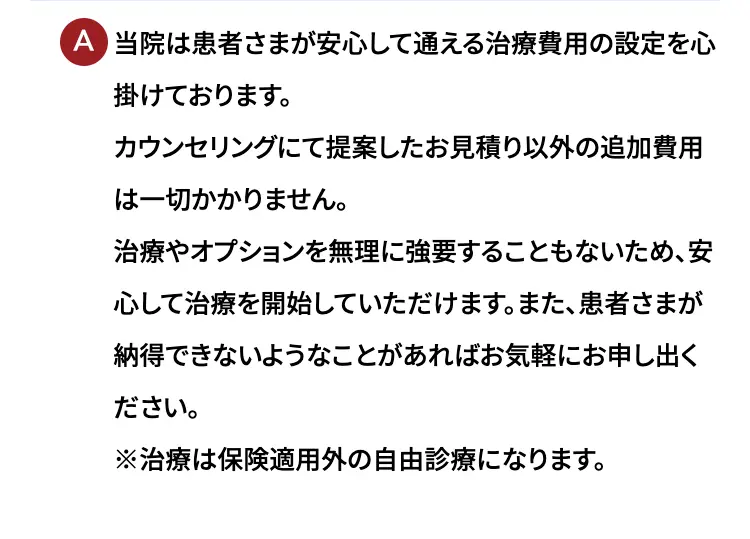 当院は患者さまが安心して通える治療費用の設定を心掛けております。カウンセリングにて提案したお見積もり以外の追加費用は一切かかりません。治療やオプションを無理に強要することもないため、安心して治療を開始していただけます。また、患者さまが納得できないようなことがあればお気軽にお申し出ください。※治療は保険適用外の自由診療になります。