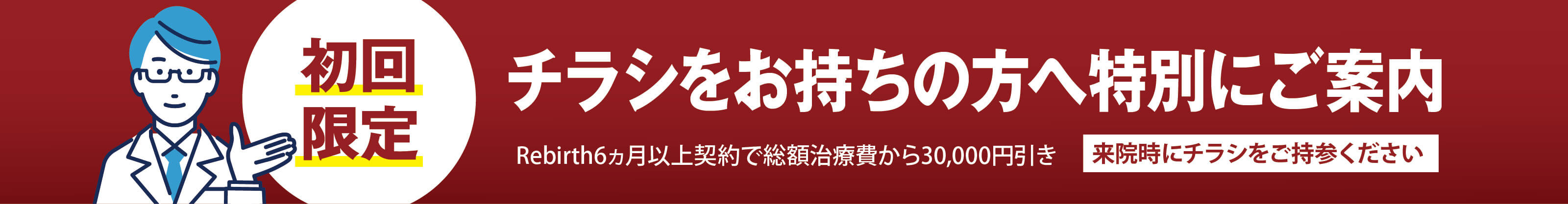 初回限定 チラシをお持ちの方へ特別にご案内 Rebirth6カ月以上契約で総額治療費から30,000円引き 来院時にチラシをご持参ください