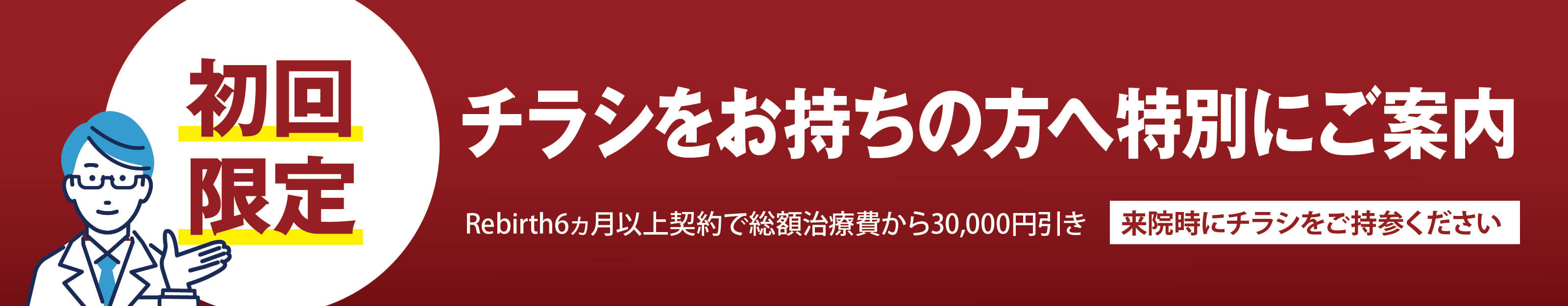 初回限定 チラシをお持ちの方へ特別にご案内 Rebirth6カ月以上契約で総額治療費から30,000円引き 来院時にチラシをご持参ください