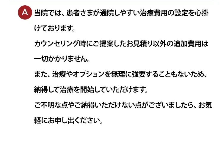 当院は患者さまが安心して通える治療費用の設定を心掛けております。カウンセリングにて提案したお見積もり以外の追加費用は一切かかりません。治療やオプションを無理に強要することもないため、安心して治療を開始していただけます。また、患者さまが納得できないようなことがあればお気軽にお申し出ください。※治療は保険適用外の自由診療になります。
