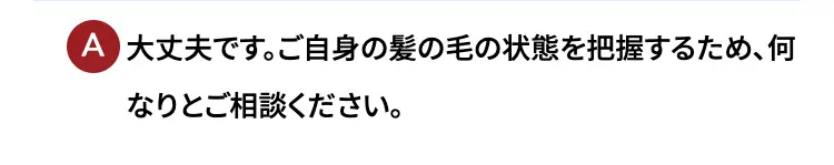 大丈夫です。ご自身の髪の毛の状態を把握するため、何なりとご相談ください。
